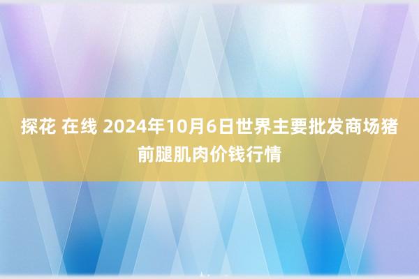 探花 在线 2024年10月6日世界主要批发商场猪前腿肌肉价钱行情