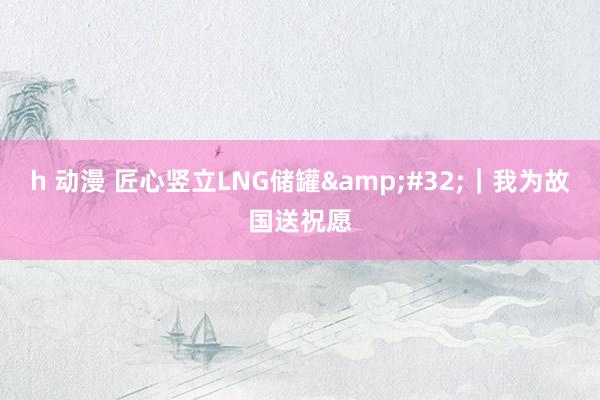 h 动漫 匠心竖立LNG储罐&#32;｜我为故国送祝愿