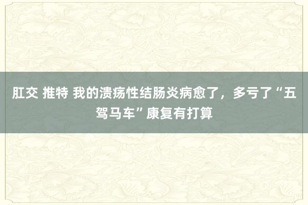 肛交 推特 我的溃疡性结肠炎病愈了，多亏了“五驾马车”康复有打算