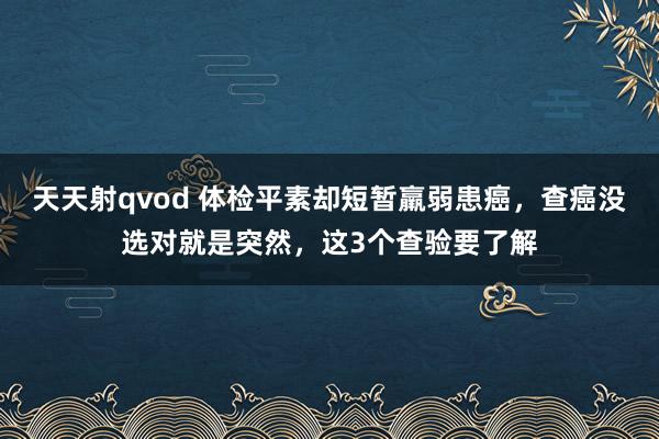 天天射qvod 体检平素却短暂羸弱患癌，查癌没选对就是突然，这3个查验要了解