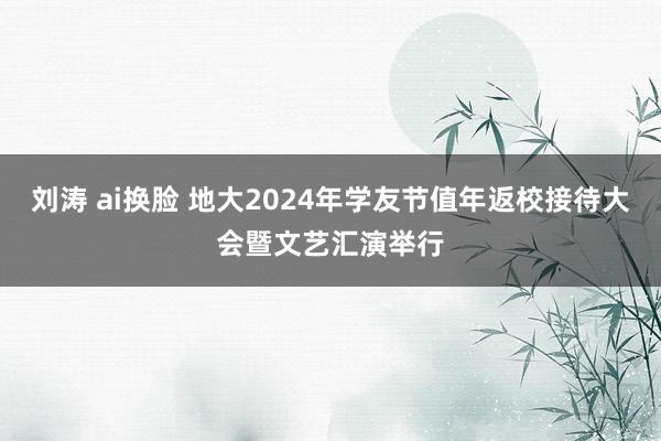 刘涛 ai换脸 地大2024年学友节值年返校接待大会暨文艺汇演举行