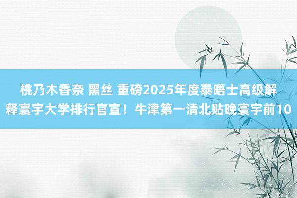 桃乃木香奈 黑丝 重磅2025年度泰晤士高级解释寰宇大学排行官宣！牛津第一清北贴晚寰宇前10