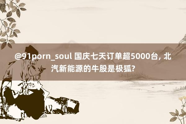 @91porn_soul 国庆七天订单超5000台， 北汽新能源的牛股是极狐?