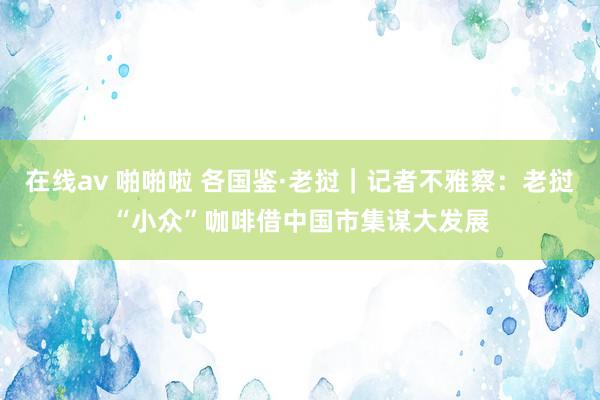 在线av 啪啪啦 各国鉴·老挝｜记者不雅察：老挝“小众”咖啡借中国市集谋大发展