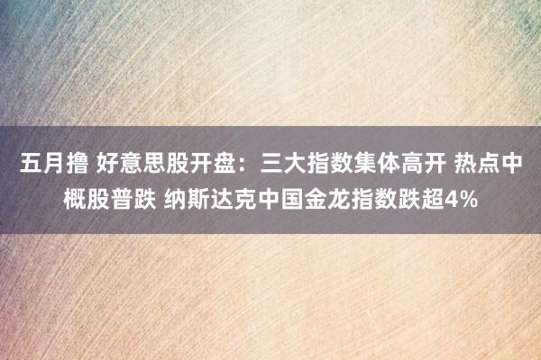 五月撸 好意思股开盘：三大指数集体高开 热点中概股普跌 纳斯达克中国金龙指数跌超4%