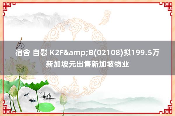 宿舍 自慰 K2F&B(02108)拟199.5万新加坡元出售新加坡物业