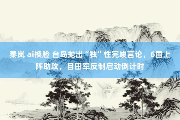 秦岚 ai换脸 台岛抛出“独”性完竣言论，6国上阵助攻，目田军反制启动倒计时