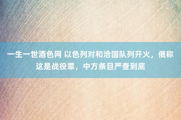 一生一世酒色网 以色列对和洽国队列开火，俄称这是战役罪，中方条目严查到底