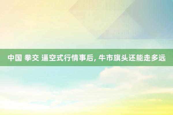 中国 拳交 逼空式行情事后， 牛市旗头还能走多远