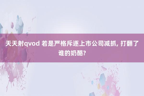 天天射qvod 若是严格斥逐上市公司减抓， 打翻了谁的奶酪?