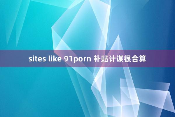 sites like 91porn 补贴计谋很合算