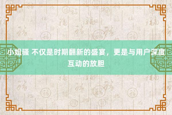 小姐骚 不仅是时期翻新的盛宴，更是与用户深度互动的放胆