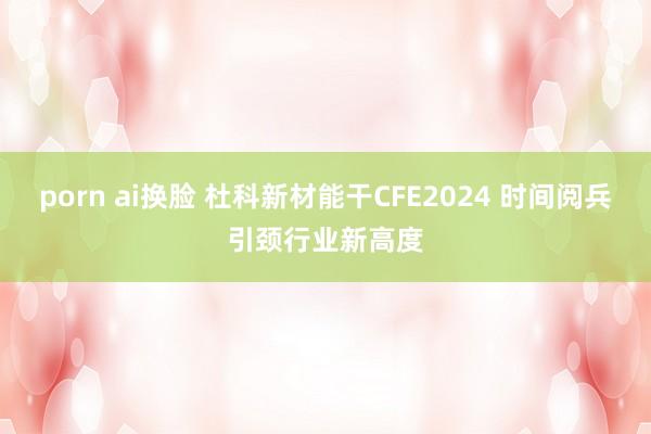 porn ai换脸 杜科新材能干CFE2024 时间阅兵引颈行业新高度