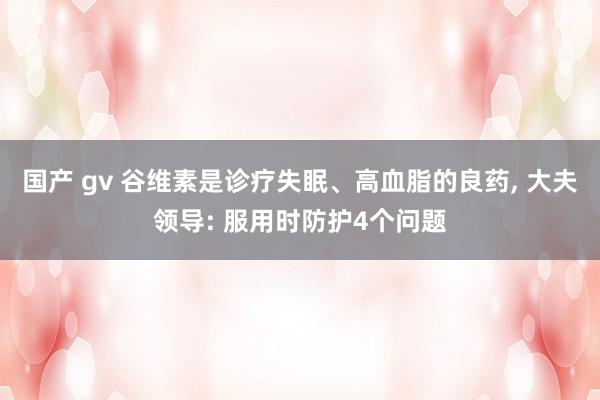 国产 gv 谷维素是诊疗失眠、高血脂的良药， 大夫领导: 服用时防护4个问题