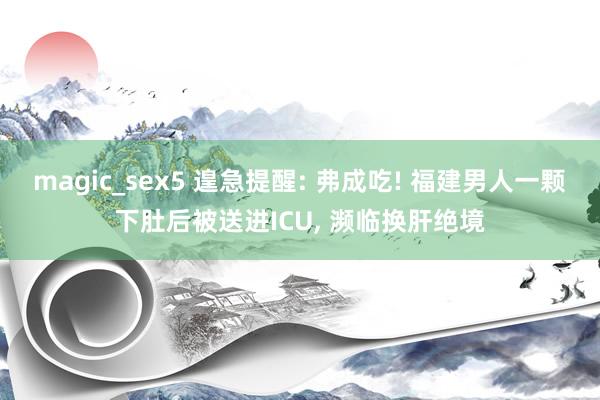 magic_sex5 遑急提醒: 弗成吃! 福建男人一颗下肚后被送进ICU， 濒临换肝绝境