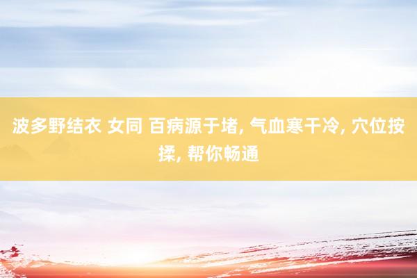 波多野结衣 女同 百病源于堵， 气血寒干冷， 穴位按揉， 帮你畅通