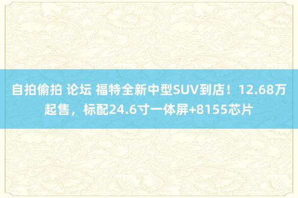 自拍偷拍 论坛 福特全新中型SUV到店！12.68万起售，标配24.6寸一体屏+8155芯片