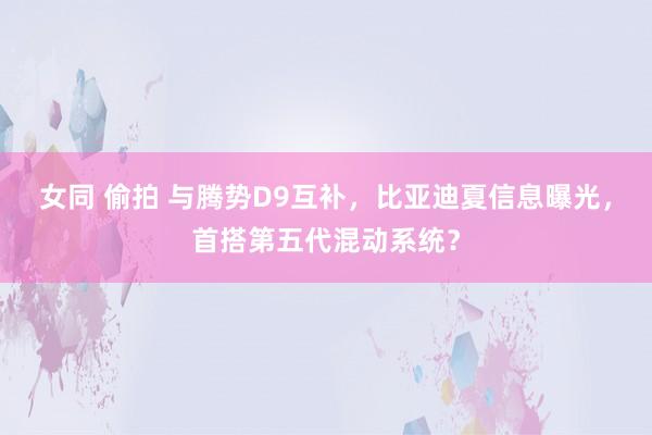 女同 偷拍 与腾势D9互补，比亚迪夏信息曝光，首搭第五代混动系统？