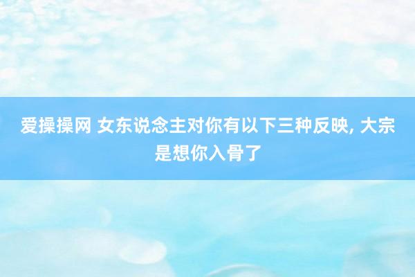 爱操操网 女东说念主对你有以下三种反映， 大宗是想你入骨了