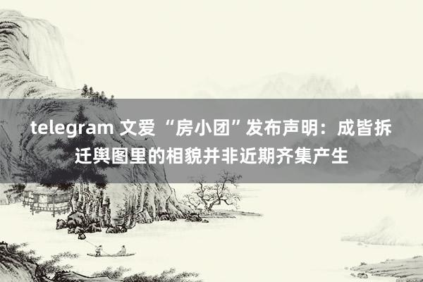 telegram 文爱 “房小团”发布声明：成皆拆迁舆图里的相貌并非近期齐集产生