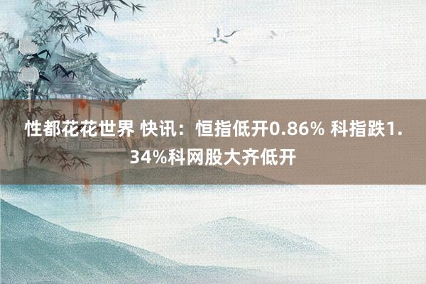 性都花花世界 快讯：恒指低开0.86% 科指跌1.34%科网股大齐低开