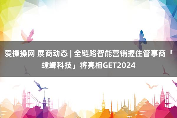 爱操操网 展商动态 | 全链路智能营销握住管事商「螳螂科技」将亮相GET2024