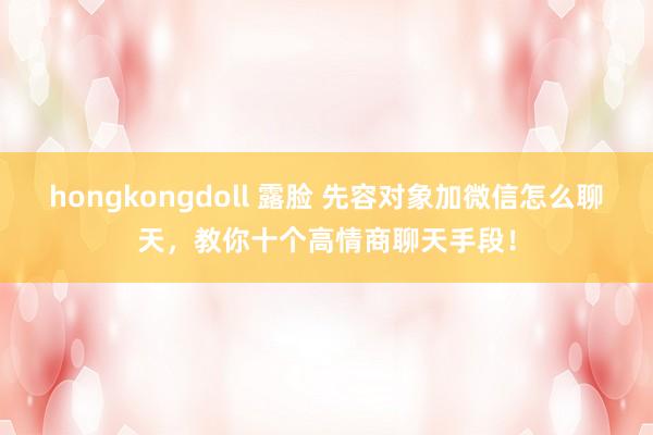 hongkongdoll 露脸 先容对象加微信怎么聊天，教你十个高情商聊天手段！