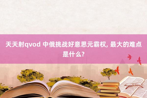 天天射qvod 中俄挑战好意思元霸权， 最大的难点是什么?