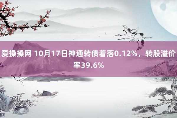 爱操操网 10月17日神通转债着落0.12%，转股溢价率39.6%