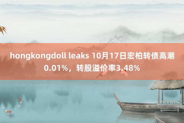 hongkongdoll leaks 10月17日宏柏转债高潮0.01%，转股溢价率3.48%