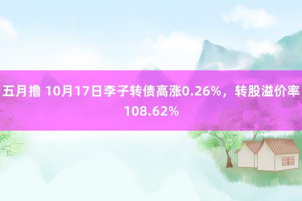 五月撸 10月17日李子转债高涨0.26%，转股溢价率108.62%