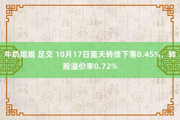 牛奶姐姐 足交 10月17日蓝天转债下落0.45%，转股溢价率0.72%