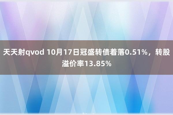 天天射qvod 10月17日冠盛转债着落0.51%，转股溢价率13.85%