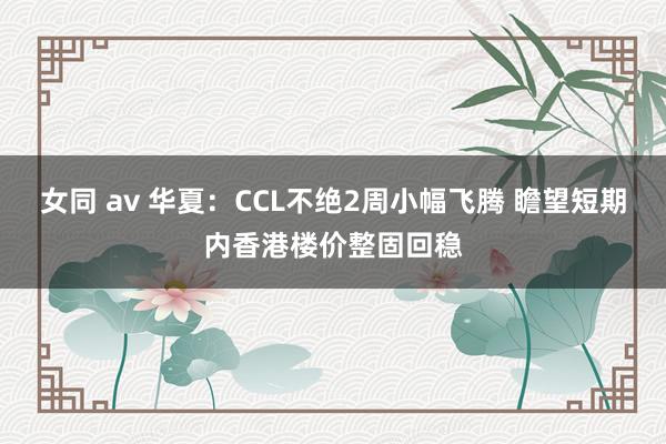 女同 av 华夏：CCL不绝2周小幅飞腾 瞻望短期内香港楼价整固回稳