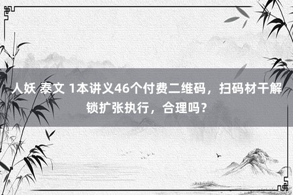 人妖 泰文 1本讲义46个付费二维码，扫码材干解锁扩张执行，合理吗？