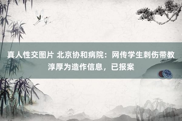 真人性交图片 北京协和病院：网传学生刺伤带教淳厚为造作信息，已报案