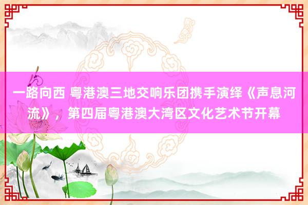 一路向西 粤港澳三地交响乐团携手演绎《声息河流》，第四届粤港澳大湾区文化艺术节开幕