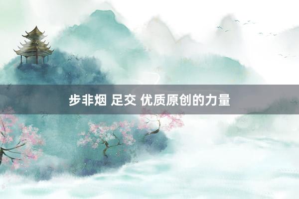 步非烟 足交 优质原创的力量