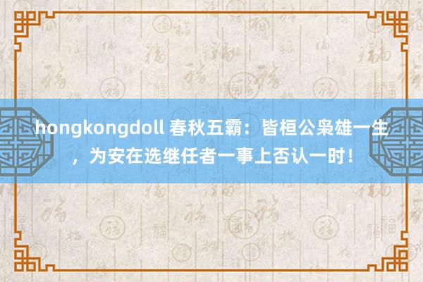 hongkongdoll 春秋五霸：皆桓公枭雄一生，为安在选继任者一事上否认一时！