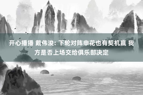 开心播播 戴伟浚: 下轮对阵申花也有契机赢 我方是否上场交给俱乐部决定