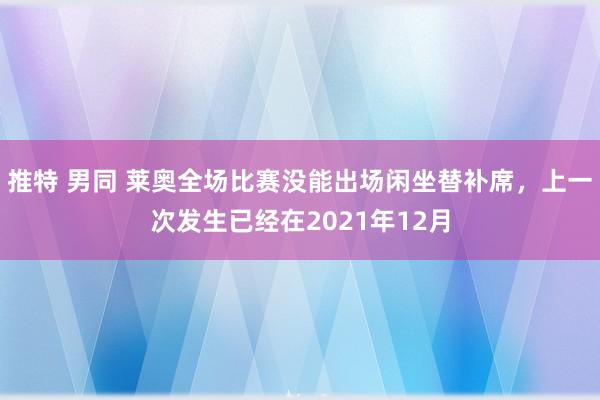 推特 男同 莱奥全场比赛没能出场闲坐替补席，上一次发生已经在2021年12月