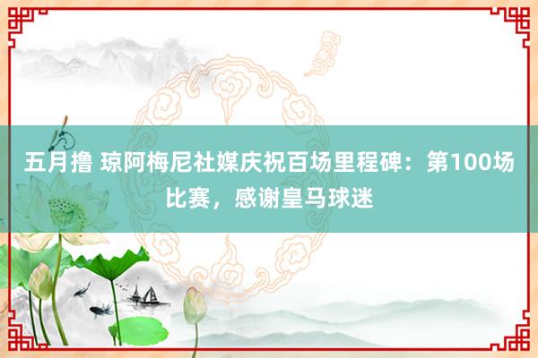 五月撸 琼阿梅尼社媒庆祝百场里程碑：第100场比赛，感谢皇马球迷