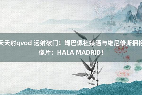 天天射qvod 远射破门！姆巴佩社媒晒与维尼修斯拥抱像片：HALA MADRID！