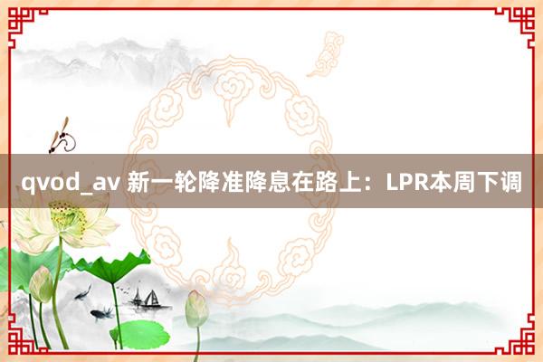 qvod_av 新一轮降准降息在路上：LPR本周下调