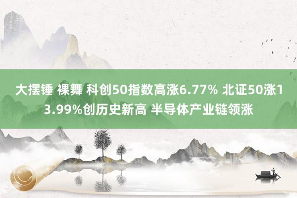 大摆锤 裸舞 科创50指数高涨6.77% 北证50涨13.99%创历史新高 半导体产业链领涨