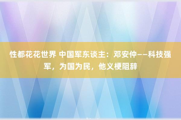 性都花花世界 中国军东谈主：邓安仲——科技强军，为国为民，他义梗阻辞