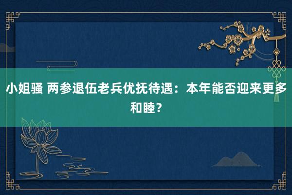 小姐骚 两参退伍老兵优抚待遇：本年能否迎来更多和睦？