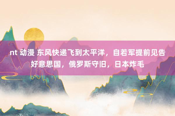 nt 动漫 东风快递飞到太平洋，自若军提前见告好意思国，俄罗斯守旧，日本炸毛