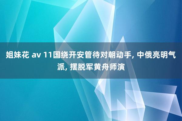 姐妹花 av 11国绕开安管待对朝动手， 中俄亮明气派， 摆脱军黄舟师演