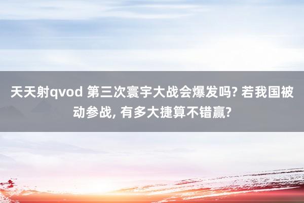 天天射qvod 第三次寰宇大战会爆发吗? 若我国被动参战， 有多大捷算不错赢?